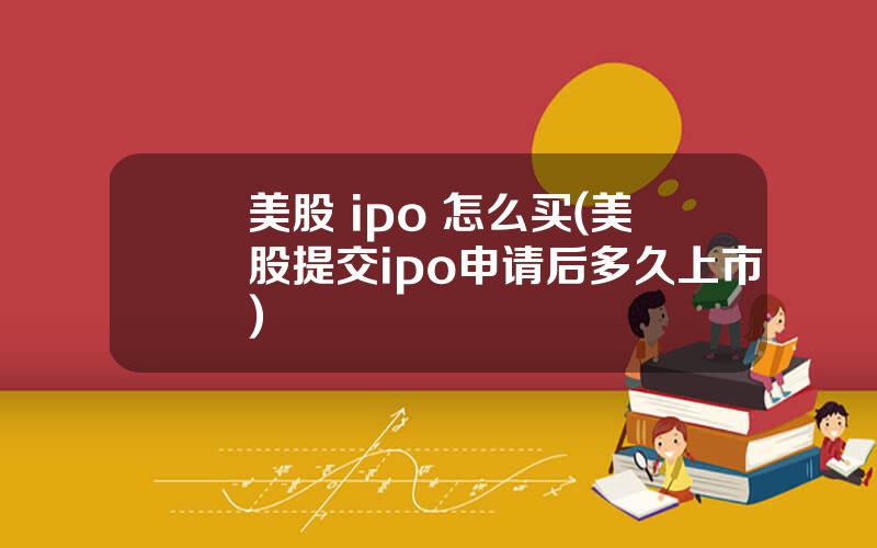 美股 ipo 怎么买(美股提交ipo申请后多久上市)